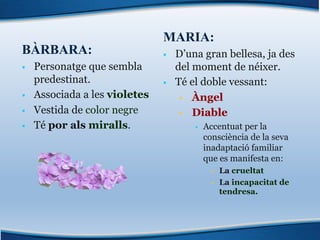 BÀRBARA:
§ Personatge que sembla
predestinat.
§ Associada a les violetes
§ Vestida de color negre
§ Té por als miralls.
MARIA:
§ D’una gran bellesa, ja des
del moment de néixer.
§ Té el doble vessant:
§ Àngel
§ Diable
§ Accentuat per la
consciència de la seva
inadaptació familiar
que es manifesta en:
§ La crueltat
§ La incapacitat de
tendresa.
 
