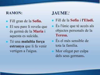 RAMON:
n Fill gran de la Sofia.
n El seu pare li revela que
és germà de la Maria i
aquesta es suïcida.
n Té una malaltia força
estranya que li fa venir
vertigen a l'aigua.
JAUME:
n Fill de la Sofia i l'Eladi.
n És l'únic que té accés als
objectes personals de la
Teresa.
n És el més sensible de
tota la família.
n Mor ofegat per culpa
dels seus germans.
 