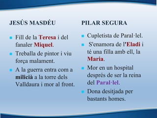 JESÚS MASDÉU
n Fill de la Teresa i del
fanaler Miquel.
n Treballa de pintor i viu
força malament.
n A la guerra entra com a
milicià a la torre dels
Valldaura i mor al front.
PILAR SEGURA
n Cupletista de Paral·lel.
n S'enamora de l'Eladi i
té una filla amb ell, la
Maria.
n Mor en un hospital
després de ser la reina
del Paral·lel.
n Dona desitjada per
bastants homes.
 