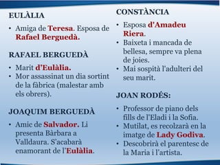 EULÀLIA
• Amiga de Teresa. Esposa de
Rafael Berguedà.
RAFAEL BERGUEDÀ
• Marit d’Eulàlia.
• Mor assassinat un dia sortint
de la fàbrica (malestar amb
els obrers).
JOAQUIM BERGUEDÀ
• Amic de Salvador. Li
presenta Bàrbara a
Valldaura. S’acabarà
enamorant de l’Eulàlia.
CONSTÀNCIA
• Esposa d'Amadeu
Riera.
• Baixeta i mancada de
bellesa, sempre va plena
de joies.
• Mai sospità l'adulteri del
seu marit.
JOAN RODÉS:
• Professor de piano dels
fills de l'Eladi i la Sofia.
• Mutilat, es recolzarà en la
imatge de Lady Godiva.
• Descobrirà el parentesc de
la Maria i l’artista.
 