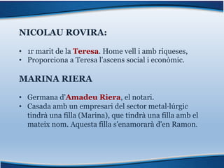 NICOLAU ROVIRA:
• 1r marit de la Teresa. Home vell i amb riqueses,
• Proporciona a Teresa l'ascens social i econòmic.
MARINA RIERA
• Germana d'Amadeu Riera, el notari.
• Casada amb un empresari del sector metal·lúrgic
tindrà una filla (Marina), que tindrà una filla amb el
mateix nom. Aquesta filla s'enamorarà d'en Ramon.
 