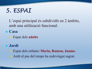 5. ESPAI
L’espai principal és subdividit en 2 àmbits,
amb una utilització funcional:
n Casa
n Espai dels adults
n Jardí
n Espai dels infants: Maria, Ramon, Jaume.
n Amb el pas del temps ha esdevingut sagrat.
 