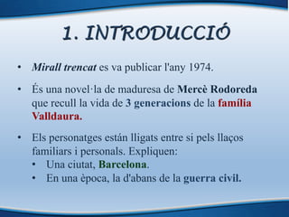 1. INTRODUCCIÓ
• Mirall trencat es va publicar l'any 1974.
• És una novel·la de maduresa de Mercè Rodoreda
que recull la vida de 3 generacions de la família
Valldaura.
• Els personatges están lligats entre si pels llaços
familiars i personals. Expliquen:
• Una ciutat, Barcelona.
• En una època, la d'abans de la guerra civil.
 