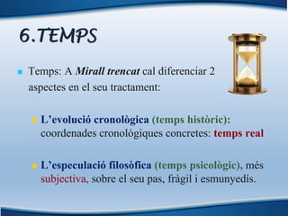 6.TEMPS
n Temps: A Mirall trencat cal diferenciar 2
aspectes en el seu tractament:
n L’evolució cronològica (temps històric):
coordenades cronològiques concretes: temps real
n L’especulació filosòfica (temps psicològic), més
subjectiva, sobre el seu pas, fràgil i esmunyedís.
 