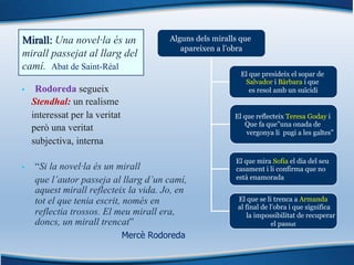 Mirall: Una novel·la és un
mirall passejat al llarg del
camí. Abat de Saint-Réal
§ Rodoreda segueix
Stendhal: un realisme
interessat per la veritat
però una veritat
subjectiva, interna
§ “Si la novel·la és un mirall
que l’autor passeja al llarg d’un camí,
aquest mirall reflecteix la vida. Jo, en
tot el que tenia escrit, només en
reflectia trossos. El meu mirall era,
doncs, un mirall trencat”
Mercè Rodoreda
Alguns dels miralls que
apareixen a l’obra
El que presideix el sopar de
Salvador i Bàrbara i que
es resol amb un suïcidi
El que reflecteix Teresa Goday i
Que fa que”una onada de
vergonya li pugi a les galtes”
El que mira Sofia el dia del seu
casament i li confirma que no
està enamorada
El que se li trenca a Armanda
al final de l’obra i que significa
la impossibilitat de recuperar
el passat
 