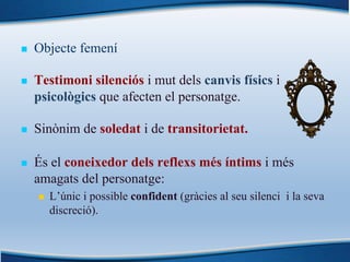 n Objecte femení
n Testimoni silenciós i mut dels canvis físics i
psicològics que afecten el personatge.
n Sinònim de soledat i de transitorietat.
n És el coneixedor dels reflexs més íntims i més
amagats del personatge:
n L’únic i possible confident (gràcies al seu silenci i la seva
discreció).
 