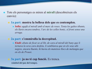 n Tots els personatges es miren al mirall (descobreixen els
canvis):
n 1a part: mostra la bellesa dels que es contemplen.
n Sofia: agafà el mirall amb el marc de roses. Tenia les galtes tibants,
els llavis encara tendres, l’arc de les celles bonic, el front sense una
arruga.
n 2a part: s’emmiralla la decrepitud.
n Eladi: abans de ficar-se al llit, de cara al mirall del bany que li
tornava la seva cara desfeta, li semblanva que en els seus ulls
negres, encara lluents, hi havia els mateixos llocs de melangia que
en els de Proust.
n 3a part: ja no té cap funció. Es trenca.
(símbol del pas del temps).
 