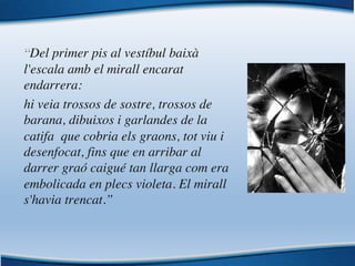 “Del primer pis al vestíbul baixà
l'escala amb el mirall encarat
endarrera:
hi veia trossos de sostre, trossos de
barana, dibuixos i garlandes de la
catifa que cobria els graons, tot viu i
desenfocat, fins que en arribar al
darrer graó caigué tan llarga com era
embolicada en plecs violeta. El mirall
s'havia trencat.”
 
