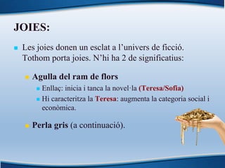 JOIES:
n Les joies donen un esclat a l’univers de ficció.
Tothom porta joies. N’hi ha 2 de significatius:
n Agulla del ram de flors
n Enllaç: inicia i tanca la novel·la (Teresa/Sofia)
n Hi caracteritza la Teresa: augmenta la categoria social i
econòmica.
n Perla gris (a continuació).
 