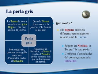 La perla gris
n Què mostra?
n Els lligams entre els
diferents personatges en
relació amb la Teresa.
n Segons en Nicolau, la
Teresa “és una perla”.
n L’objecte s’associa des
del començament a la
infidelitat.
La Teresa la veu a
la corbata del joier
Begú el dia que
entra a la joieria
Quan la Teresa
torna sola a la
joieria, n’hi ha una
al collaret
Més endavant,
compra una agulla
amb una
d’aquestes perles
al Salvador
Quan mor en
Salvador, la Teresa li
regala a l’Amadeu
que la conserva fins
que es desenganxa
del fermall
Perla
gris
 