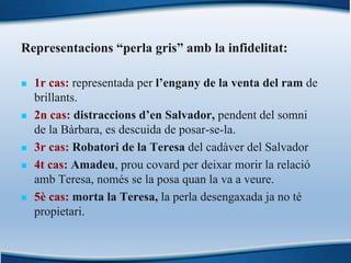 Representacions “perla gris” amb la infidelitat:
n 1r cas: representada per l’engany de la venta del ram de
brillants.
n 2n cas: distraccions d’en Salvador, pendent del somni
de la Bàrbara, es descuida de posar-se-la.
n 3r cas: Robatori de la Teresa del cadàver del Salvador
n 4t cas: Amadeu, prou covard per deixar morir la relació
amb Teresa, només se la posa quan la va a veure.
n 5è cas: morta la Teresa, la perla desengaxada ja no té
propietari.
 