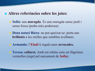n Altres referències sobre les joies:
n Sofia: una maragda. És una maragda sense jardí i
sense fosca (pedra més poderosa).
n Dona notari Riera: no pot queixar-se: porta uns
brillants a les orelles que semblen avellanes.
n Armanda: l’Eladi li regala unes arracades.
n Teresa: collaret. Amb set robins com set llàgrimes
vermelles (regal pel naixament de Sofia).
 