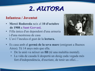 2. AUTORA
Infantesa / Joventut
• Mercè Rodoreda neix el 10 d'octubre
de 1908 a Sant Gervasi.
• Filla única d'un dependent d'una armeria
i d'una mestressa de casa
• L’avi l’inculca el gust de la lectura.
• Es casa amb el germà de la seva mare (emigrant a Buenos
Aires). Té 14 anys més que ella.
• De la unió va néixer un fill (té una malaltia mental).
• La vida de casada li despertà un desig cada vegada més
fort d'independència, d'escriure, de tenir un ofici…
 