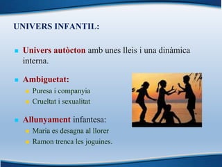 UNIVERS INFANTIL:
n Univers autòcton amb unes lleis i una dinàmica
interna.
n Ambiguetat:
n Puresa i companyia
n Crueltat i sexualitat
n Allunyament infantesa:
n Maria es desagna al llorer
n Ramon trenca les joguines.
 