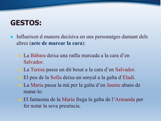 GESTOS:
n Influeixen d manera decisiva en uns personatges damunt dels
altres (acte de marcar la cara):
n La Bàbara deixa una ratlla marcada a la cara d’en
Salvador.
n La Teresa passa un dit besat a la cara d’en Salvador.
n El peu de la Sofia deixa un senyal a la galta d’Eladi.
n La Maria passa la mà per la galta d’en Jaume abans de
matar-lo.
n El fantasma de la Maria frega la galta de l’Armanda per
fer notar la seva presència.
 