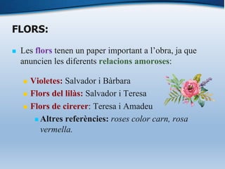 FLORS:
n Les flors tenen un paper important a l’obra, ja que
anuncien les diferents relacions amoroses:
n Violetes: Salvador i Bàrbara
n Flors del lilàs: Salvador i Teresa
n Flors de cirerer: Teresa i Amadeu
n Altres referències: roses color carn, rosa
vermella.
 