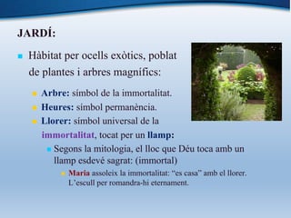 JARDÍ:
n Hàbitat per ocells exòtics, poblat
de plantes i arbres magnífics:
n Arbre: símbol de la immortalitat.
n Heures: símbol permanència.
n Llorer: símbol universal de la
immortalitat, tocat per un llamp:
n Segons la mitologia, el lloc que Déu toca amb un
llamp esdevé sagrat: (immortal)
n Maria assoleix la immortalitat: “es casa” amb el llorer.
L’escull per romandra-hi eternament.
 