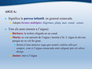 AIGUA:
n Significa la puresa infantil: en general estancada.
n Adopta formes múltiples: llàgrimes, pluja, mar, canal, estanc.
n Tots els nens (moren a l’aigua):
n Bàrbara: la troben ofegada en un canal.
n Maria: es veu naixent de l’aigua i morint-s’hi. L’aigua la devora
perquè no es vol fer gran:
n Sentia d’una manera vaga que només voldria allò per
sempre, com si l’aigua estancada anés ofegant tpts els altres
desigs.
n Jaume: mor a l’aigua
 