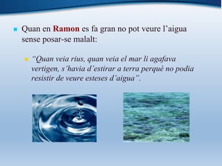 n Quan en Ramon es fa gran no pot veure l’aigua
sense posar-se malalt:
n “Quan veia rius, quan veia el mar li agafava
vertigen, s’havia d’estirar a terra perquè no podia
resistir de veure esteses d’aigua”.
 
