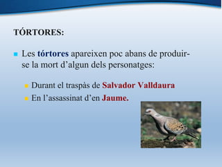 TÓRTORES:
n Les tórtores apareixen poc abans de produir-
se la mort d’algun dels personatges:
n Durant el traspàs de Salvador Valldaura
n En l’assassinat d’en Jaume.
 