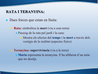 RATA I TERANYINA:
n Dues forces que estan en lluita:
n Rata: simbolitza la mort (viu a sota terra)
n Passeig de la rata pel jardí i la casa:
n Mostra els efectes del temps i la mort a través dels
vestigis de la realitat (aspectes fisics)
n Teranyina: supervivència (via a la terra)
n Maria representa la teranyina. S’ha alliberat d’un món
que no desitja.
 