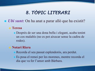 8. TÒPIC LITERARI
n Ubi sunt: On ha anat a parar allò que ha existit?
n Teresa
n Després de ser una dona bella i elegant, acaba tenint
un cos malaltís (no es pot aixecar sense la cadira de
rodes).
n Notari Riera
n Recorda el seu passat esplendorós, ara perdut.
n Es posa el remei per les morenes, mentre recorda el
dia que va fer l’amor amb Bàrbara.
 