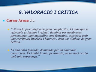 9. VALORACIÓ I CRÍTICA
n Carme Arnau diu:
n “ Novel·la psicològica de gran complexitat. El món que si
reflecteix és fastuós i refinat, dominat per nombrosos
personatges, tant masculins com femenins, expressat amb
una escriptura literària i barroca i amb uns símbols de gran
bellesa.
n És una obra tancada, dominada per un narrador
omniscient. És també la més pessimista, on la mort acaba
amb tota esperança.”
 