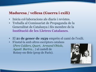Maduresa / vellesa (Guerra i exili)
• Inicia col·laboracions als diaris i revistes.
• Treballa al Comissariat de Propaganda de la
Generalitat de Catalunya i fés membre de la
Institució de les Lletres Catalanes.
• El 21 de gener de 1939 emprèn el camí de l'exili.
• S'instal·la amb altres escriptors catalans
(Pere Calders, Quart, Armand Obiols,
Agustí Bartra… ) al castell de
Roissy-en-Brie (prop de París).
 