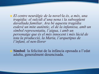 n El centre neuràlgic de la novel·la és, a més, una
tragèdia: el suïcidi d’una nena i la subsegüent
davallada familiar. Ara bé aquesta tragèdia
esdevé un mite autèntic, el de la infantesa, amb un
símbol representatiu, l’aigua, i amb un
personatge que és el més innocent i més lúcid de
tota la producció, la Maria, l’arquetipus de
l’infant, el nen-llorer
n Símbol: la felicitat de la infància oposada a l’edat
adulta, generalment desencisada.
 