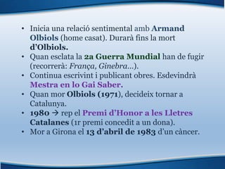 • Inicia una relació sentimental amb Armand
Olbiols (home casat). Durarà fins la mort
d’Olbiols.
• Quan esclata la 2a Guerra Mundial han de fugir
(recorrerà: França, Ginebra…).
• Continua escrivint i publicant obres. Esdevindrà
Mestra en lo Gai Saber.
• Quan mor Olbiols (1971), decideix tornar a
Catalunya.
• 1980 à rep el Premi d’Honor a les Lletres
Catalanes (1r premi concedit a un dona).
• Mor a Girona el 13 d’abril de 1983 d’un càncer.
 
