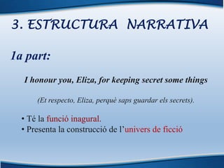3. ESTRUCTURA NARRATIVA
1a part:
I honour you, Eliza, for keeping secret some things
(Et respecto, Eliza, perquè saps guardar els secrets).
• Té la funció inagural.
• Presenta la construcció de l’univers de ficció
 