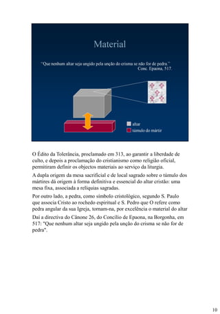 O Édito da Tolerância, proclamado em 313, ao garantir a liberdade de
culto, e depois a proclamação do cristianismo como religião oficial,
permitiram definir os objectos materiais ao serviço da liturgia.
A dupla origem da mesa sacrificial e de local sagrado sobre o túmulo dos
mártires dá origem à forma definitiva e essencial do altar cristão: uma
mesa fixa, associada a relíquias sagradas.
Por outro lado, a pedra, como símbolo cristológico, segundo S. Paulo
que associa Cristo ao rochedo espiritual e S. Pedro que O refere como
pedra angular da sua Igreja, tornam-na, por excelência o material do altar
Daí a directiva do Cânone 26, do Concílio de Epaona, na Borgonha, em
517: "Que nenhum altar seja ungido pela unção do crisma se não for de
pedra".

10

 