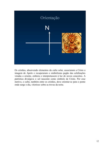 Os cristãos, absorvendo elementos do culto solar, associaram a Cristo a
imagem de Apolo e recuperaram o simbolismo pagão das celebrações
viradas a oriente, embora o interpretassem à luz de novos conceitos. A
patrística divulgava o sol nascente como símbolo de Cristo. Por esse
motivo, o culto, também entre os cristãos, deve orientar-se para o ponto
onde surge o dia, vitorioso sobre as trevas da noite.

12

 