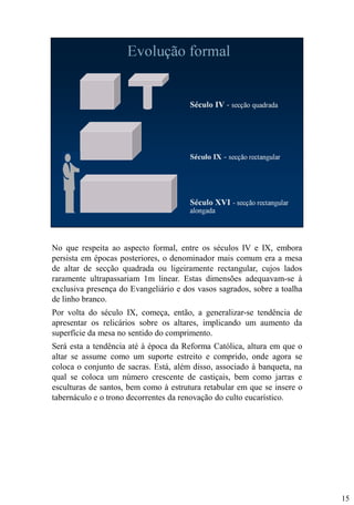 No que respeita ao aspecto formal, entre os séculos IV e IX, embora
persista em épocas posteriores, o denominador mais comum era a mesa
de altar de secção quadrada ou ligeiramente rectangular, cujos lados
raramente ultrapassariam 1m linear. Estas dimensões adequavam-se à
exclusiva presença do Evangeliário e dos vasos sagrados, sobre a toalha
de linho branco.
Por volta do século IX, começa, então, a generalizar-se tendência de
apresentar os relicários sobre os altares, implicando um aumento da
superfície da mesa no sentido do comprimento.
Será esta a tendência até à época da Reforma Católica, altura em que o
altar se assume como um suporte estreito e comprido, onde agora se
coloca o conjunto de sacras. Está, além disso, associado à banqueta, na
qual se coloca um número crescente de castiçais, bem como jarras e
esculturas de santos, bem como à estrutura retabular em que se insere o
tabernáculo e o trono decorrentes da renovação do culto eucarístico.

15

 