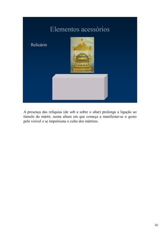 A presença das relíquias (de sob a sobre o altar) prolonga a ligação ao
túmulo do mártir, numa altura em que começa a manifestar-se o gosto
pelo visível e se impulsiona o culto dos mártires.

16

 