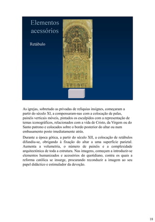 As igrejas, sobretudo as privadas de relíquias insígnes, começaram a
partir do século XI, a compensaram-nas com a colocação de palas,
painéis verticais móveis, pintados os esculpidos com a representação de
temas iconográficos, relacionados com a vida de Cristo, da Virgem ou do
Santo patrono e colocados sobre o bordo posterior do altar ou num
embasamento posto imediatamente atrás.
Durante a época gótica, a partir do século XII, a colocação de retábulos
difundiu-se, obrigando à fixação do altar a uma superfície parietal.
Aumenta a volumetria, o número de painéis e a complexidade
arquitectónica de toda a estrutura. Nas imagens, começam a introduzir-se
elementos humanizados e acessórios do quotidiano, contra os quais a
reforma católica se insurge, procurando reconduzir a imagem ao seu
papel didáctico e estimulador da devoção.

18

 