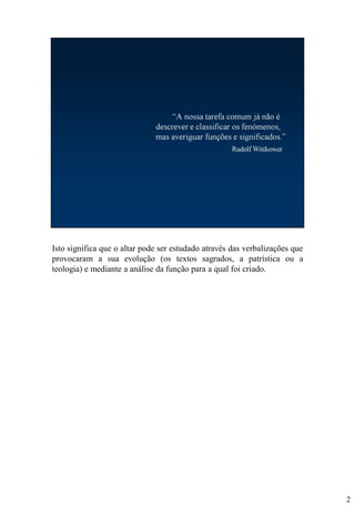 Isto significa que o altar pode ser estudado através das verbalizações que
provocaram a sua evolução (os textos sagrados, a patrística ou a
teologia) e mediante a análise da função para a qual foi criado.

2

 
