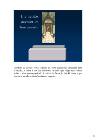 Também de acordo com a difusão do culto eucarístico dimanada pelo
Concílio, o trono é um dos elementos fulcrais que surge nesta época
sobre o altar, correspondendo à prática da Devoção das 48 horas e que
consistia na adoração do Santíssimo exposto.

21

 