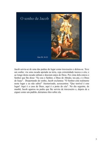 Jacob serviu-se de uma das pedras do lugar como travesseiro e deitou-se. Teve
um sonho: viu uma escada apoiada na terra, cuja extremidade tocava o céu; e
ao longo desta escada subiam e desciam anjos de Deus. Por cima dela estava o
Senhor que lhe disse: "Eu sou o Senhor, o Deus de Abraão, teu pai, e o Deus
de Isaac". Despertando do sonho, Jacob exclamou: "O Senhor está realmente
neste lugar e eu não sabia!" Atemorizado, acrescentou: "Que terrível é este
lugar! Aqui é a casa de Deus, aqui é a porta do céu". No dia seguinte, de
manhã, Jacob agarrou na pedra que lhe servira de travesseiro e, depois de a
erguer como um padrão, derramou óleo sobre ela.

3

 