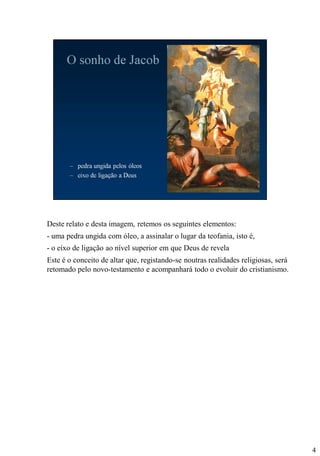 Deste relato e desta imagem, retemos os seguintes elementos:
- uma pedra ungida com óleo, a assinalar o lugar da teofania, isto é,
- o eixo de ligação ao nível superior em que Deus de revela
Este é o conceito de altar que, registando-se noutras realidades religiosas, será
retomado pelo novo-testamento e acompanhará todo o evoluir do cristianismo.

4

 