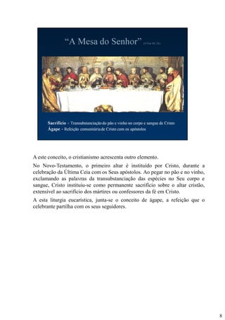 A este conceito, o cristianismo acrescenta outro elemento.
No Novo-Testamento, o primeiro altar é instituído por Cristo, durante a
celebração da Última Ceia com os Seus apóstolos. Ao pegar no pão e no vinho,
exclamando as palavras da transubstanciação das espécies no Seu corpo e
sangue, Cristo instituiu-se como permanente sacrifício sobre o altar cristão,
extensível ao sacrifício dos mártires ou confessores da fé em Cristo.
A esta liturgia eucarística, junta-se o conceito de ágape, a refeição que o
celebrante partilha com os seus seguidores.

8

 