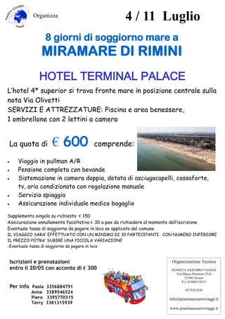 4 / 11 Luglio
Organizza
HOTEL TERMINAL PALACE
L’hotel 4* superior si trova fronte mare in posizione centrale sulla
nota Via Olivetti
SERVIZI E ATTREZZATURE: Piscina e area benessere,
1 ombrellone con 2 lettini a camera
La quota di € 600 comprende:
 Viaggio in pullman A/R
 Pensione completa con bevande
 Sistemazione in camera doppia, dotata di asciugacapelli, cassaforte,
tv, aria condizionata con regolazione manuale
 Servizio spiaggia
 Assicurazione individuale medico bagaglio
Supplemento singola su richiesta € 150
Assicurazione annullamento facoltativa € 30 a pax da richiedere al momento dell’iscrizione
Eventuale tassa di soggiorno da pagare in loco se applicata dal comune
IL VIAGGIO SARA’ EFFETTUATO CON UN MINIMO DI 30 PARTECIPANTI . CON NUMERO INFERIORE
IL PREZZO POTRA’ SUBIRE UNA PICCOLA VARIAZIONE
-Eventuale tassa di soggiorno da pagare in loco
8 giorni di soggiorno mare a
MIRAMARE DI RIMINI
Iscrizioni e prenotazioni
entro il 20/05 con acconto di € 300
Per info Paola 3356884791
Anna 3389546524
Piero 3395770315
Terry 3381315939
Organizzazione Tecnica
PIANETA AZZURRO VIAGGI
Via Marco Perennio 25/d
52100 Arezzo
P.I. 01488310515
0575421030
info@pianetaazzurroviaggi.it
www.pianetaazzurroviaggi.it
 