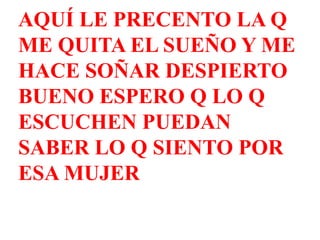 AQUÍ LE PRECENTO LA Q ME QUITA EL SUEÑO Y ME HACE SOÑAR DESPIERTO  BUENO ESPERO Q LO Q ESCUCHEN PUEDAN SABER LO Q SIENTO POR ESA MUJER 