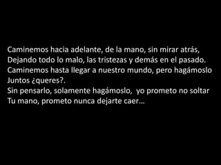 Caminemos hacia adelante, de la mano, sin mirar atrás, Dejando todo lo malo, las tristezas y demás en el pasado.Caminemos hasta llegar a nuestro mundo, pero hagámosloJuntos ¿queres?.Sin pensarlo, solamente hagámoslo,  yo prometo no soltarTu mano, prometo nunca dejarte caer…