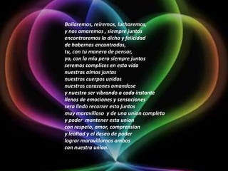 Bailaremos, reiremos, lucharemos,y nos amaremos , siempre juntosencontraremos la dicha y felicidadde habernos encontrados,tu, con tu manera de pensar,yo, con la mia pero siempre juntosseremos complices en esta vidanuestras almas juntasnuestros cuerpos unidosnuestros corazones amandosey nuestro ser vibrando a cada instantellenos de emociones y sensacionessera lindo recorrer esto juntosmuy maravilloso  y de una union completay poder  mantener esta unioncon respeto, amor, comprensiony lealtad y el deseo de poderlograr maravillarnos amboscon nuestra union.