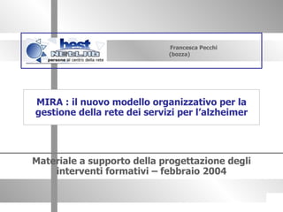 Francesca Pecchi (bozza) Materiale a supporto della progettazione degli interventi formativi – febbraio 2004 MIRA : il nuovo modello organizzativo per la gestione della rete dei servizi per l’alzheimer 