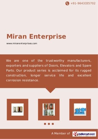 +91-9643335702 
Miran Enterprise 
www.miranenterprises.com 
We are one of the trustworthy manufacturers, 
exporters and suppliers of Doors, Elevators and Spare 
Parts. Our product series is acclaimed for its rugged 
construction, longer service life and excellent 
corrosion resistance. 
A Member of 
 