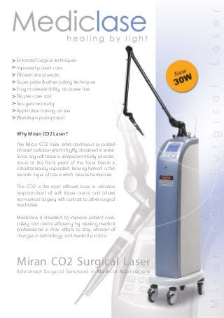 Enhanced surgical techniques
Improved patient care
Efficient clinical results
Super pulse & other pulsing techniques
Easy maneuverability, no power loss
No per-case cost
Two year warranty
Application training on site
Workshops participation
Why Miran CO2 Laser?
The Miran CO2 laser emits continuous or pulsed
infrared radiation which is highly absorbed in water.
Since any soft tissue is composed mainly of water,
tissue at the focal point of the laser beam is
instantaneously vaporized, leaving behind a thin
necrotic layer of tissue which assures hemostasis.
The CO2 is the most efficient laser in ablation
(vaporization) of soft tissue areas and allows
non-contact surgery with contrast to other surgical
modalities.
Mediclase is devoted to improve patient care,
safety and clinical efficiency by assisting medical
professionals in their efforts to stay abreast of
changes in technology and medical practice.

Miran CO2 Surgical Laser
Advanced Surgical Solutions in Medical Applications

 