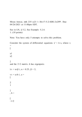 Miran Anwar, mth 235 ss21 1: Hw17-5.2-SDE-2x2PP. Due:
04/26/2021 at 11:00pm EDT.
See in LN, § 5.2, See Example 5.2.4.
1. (10 points)
Note: You have only 5 attempts to solve this problem.
Consider the system of differential equations x′ = A x, where x
=
[
x1
x2
]
and the 2×2 matrix A has eigenpairs
λ± = α±β i, α = 0.25, β = 2,
v± = a±b i, a =
[
2
1
]
, b =
[
−1/2
 