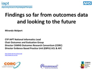 Findings so far from outcomes data
and looking to the future
Miranda Wolpert

CYP IAPT National Informatics Lead
Chair Outcomes and Evaluation Group
Director CAMHS Outcomes Research Consortium (CORC)
Director Evidence Based Practice Unit (EBPU) UCL & AFC
http://www.iapt.nhs.uk/cyp-iapt
http://www.corc.uk.net

 